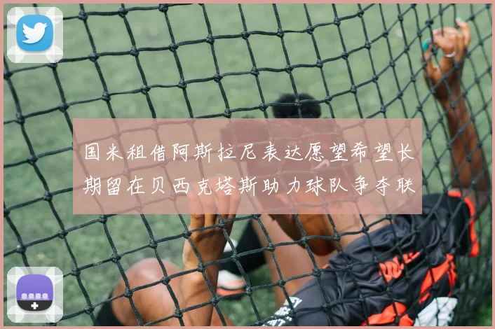 国米租借阿斯拉尼表达愿望希望长期留在贝西克塔斯助力球队争夺联赛冠军