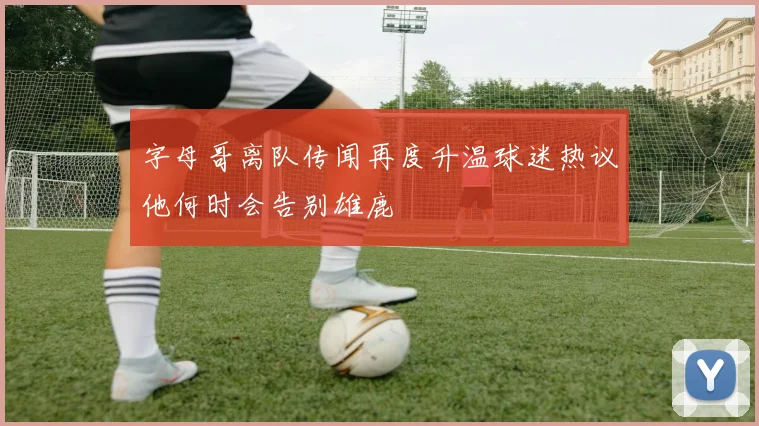 字母哥离队传闻再度升温球迷热议他何时会告别雄鹿