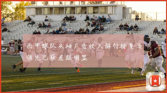 西甲球队衣袖广告收入排行榜皇马领先巴萨差距明显