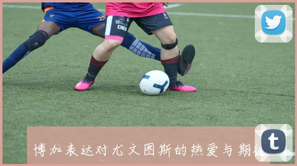 博加表达对尤文图斯的热爱与期待梦想成真愿为球队贡献力量