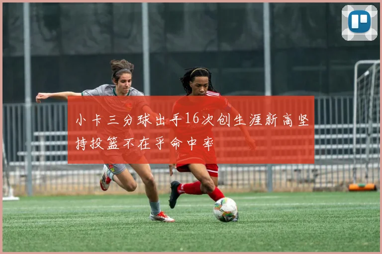 小卡三分球出手16次创生涯新高坚持投篮不在乎命中率