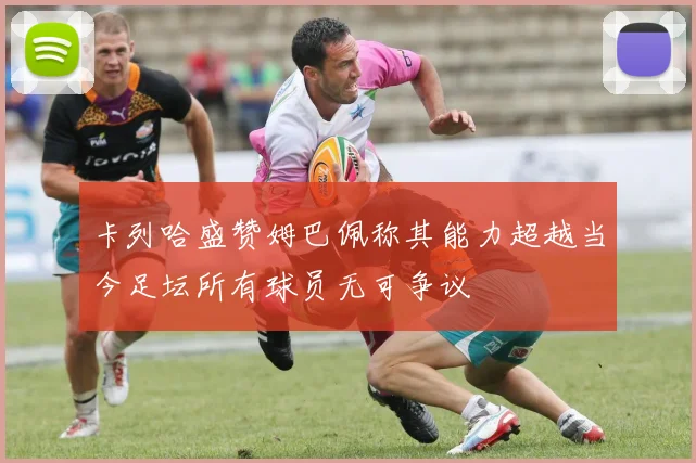 卡列哈盛赞姆巴佩称其能力超越当今足坛所有球员无可争议