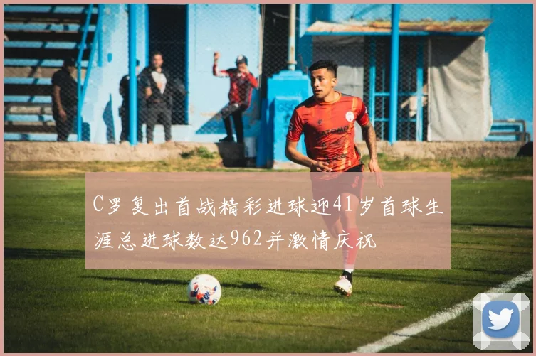 C罗复出首战精彩进球迎41岁首球生涯总进球数达962并激情庆祝