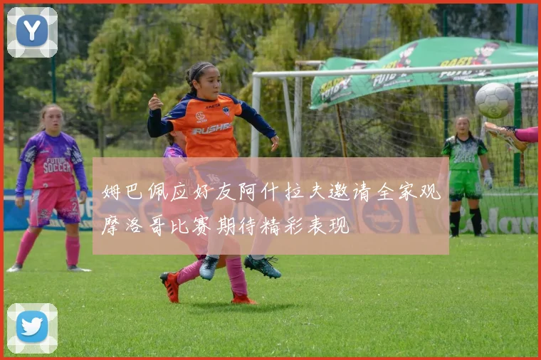 姆巴佩应好友阿什拉夫邀请全家观摩洛哥比赛期待精彩表现