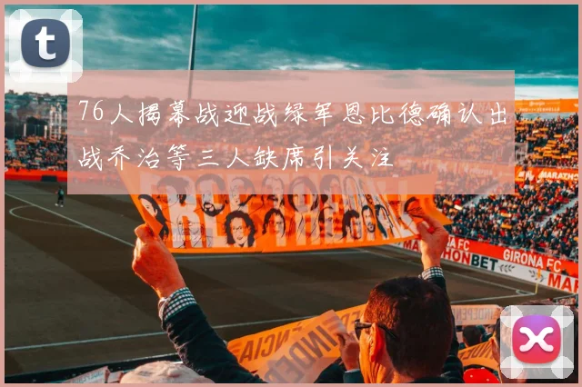 76人揭幕战迎战绿军恩比德确认出战乔治等三人缺席引关注