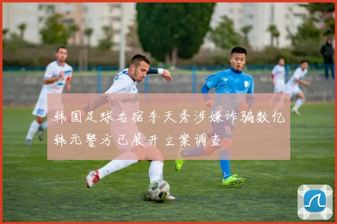 韩国足球名宿李天秀涉嫌诈骗数亿韩元警方已展开立案调查
