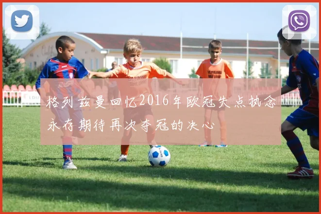 格列兹曼回忆2016年欧冠失点执念永存期待再次夺冠的决心