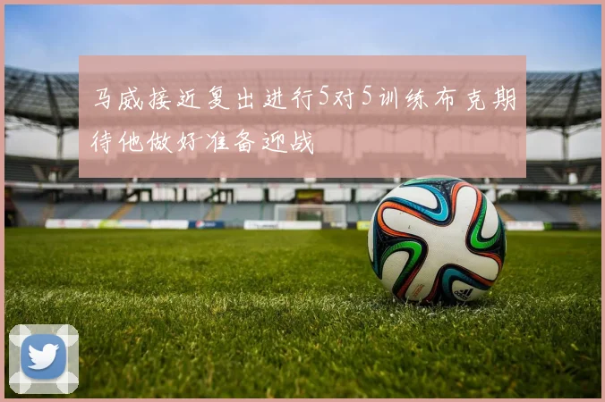 马威接近复出进行5对5训练布克期待他做好准备迎战