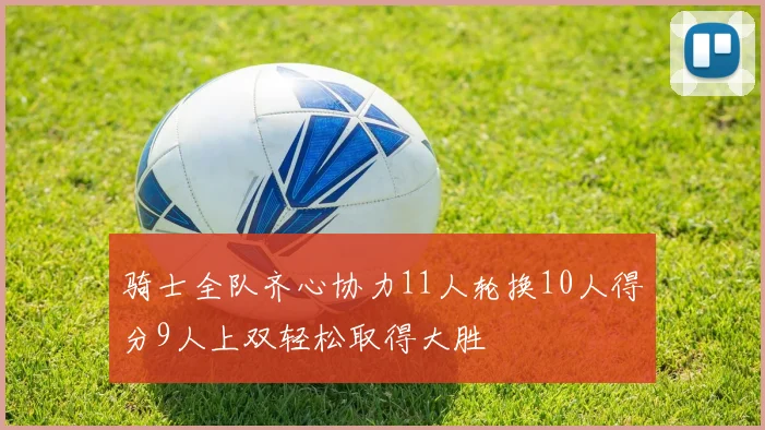 骑士全队齐心协力11人轮换10人得分9人上双轻松取得大胜