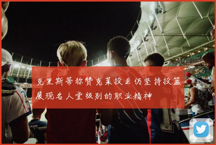 克里斯蒂称赞克莱投丢仍坚持投篮展现名人堂级别的职业精神