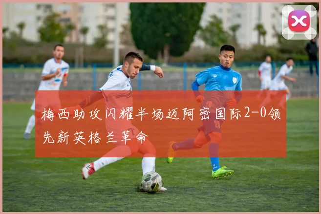 梅西助攻闪耀半场迈阿密国际2-0领先新英格兰革命