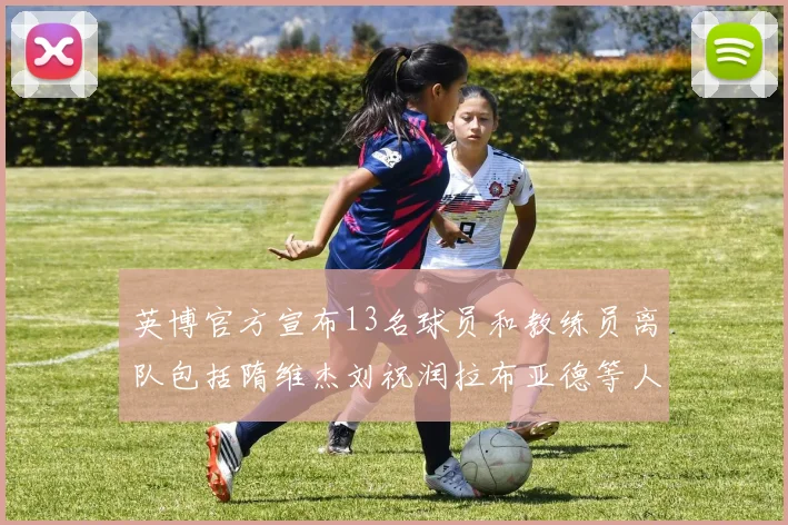 英博官方宣布13名球员和教练员离队包括隋维杰刘祝润拉布亚德等人