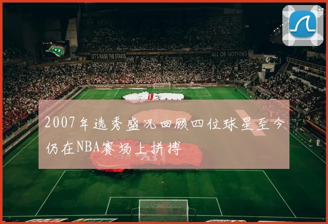 2007年选秀盛况回顾四位球星至今仍在NBA赛场上拼搏