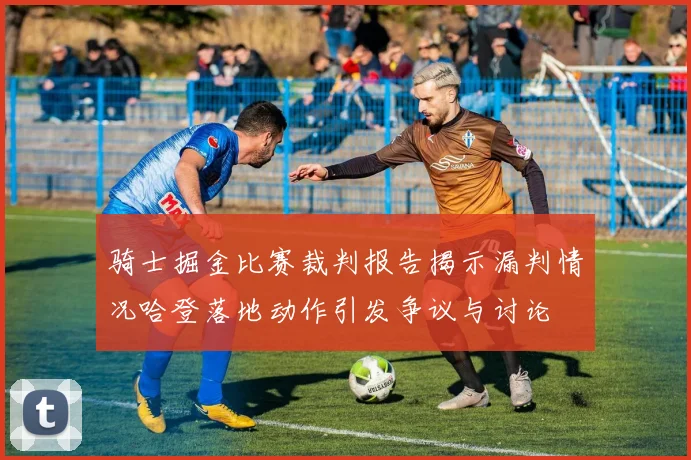 骑士掘金比赛裁判报告揭示漏判情况哈登落地动作引发争议与讨论
