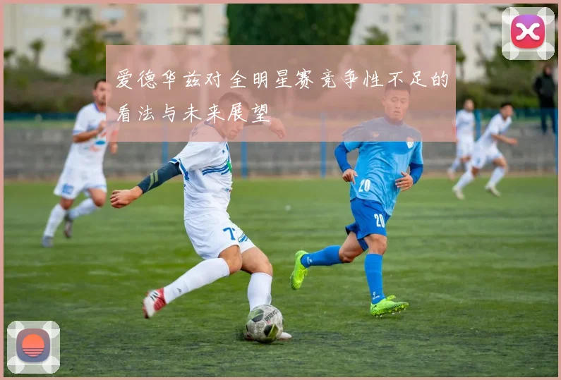 爱德华兹对全明星赛竞争性不足的看法与未来展望