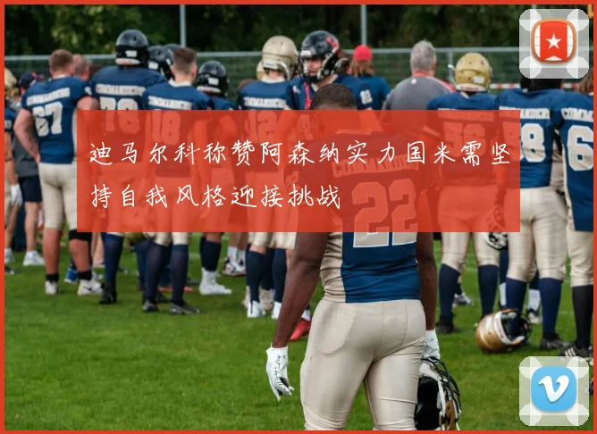 迪马尔科称赞阿森纳实力国米需坚持自我风格迎接挑战