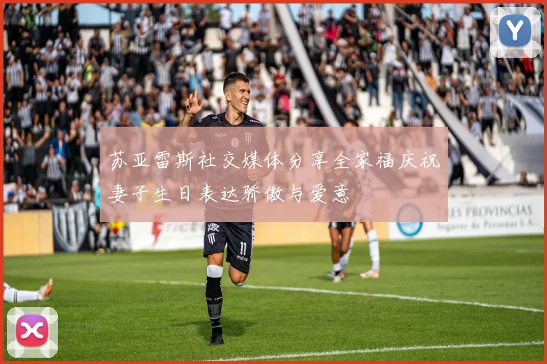 苏亚雷斯社交媒体分享全家福庆祝妻子生日表达骄傲与爱意