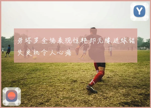劳塔罗全场表现惊艳却无缘进球错失良机令人心痛