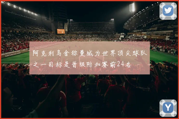 阿克利乌舍称曼城为世界顶尖球队之一目标是晋级附加赛前24名