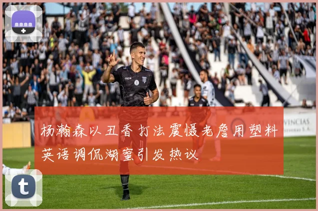 杨瀚森以丑香打法震慑老詹用塑料英语调侃湖蜜引发热议