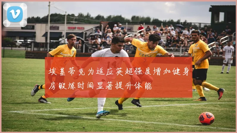 埃基蒂克为适应英超强度增加健身房锻炼时间显著提升体能