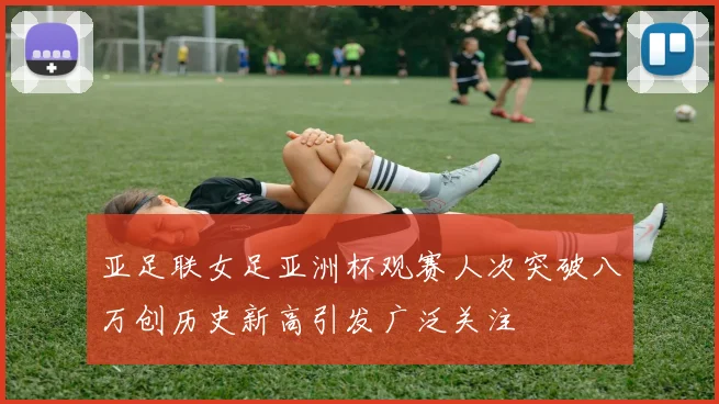 亚足联女足亚洲杯观赛人次突破八万创历史新高引发广泛关注