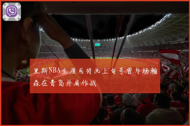 里斯NBA生涯或将画上句号曾与杨瀚森在青岛并肩作战