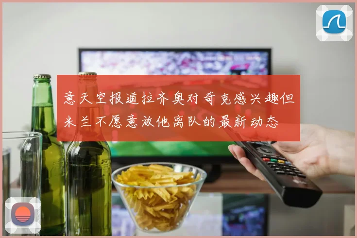 意天空报道拉齐奥对奇克感兴趣但米兰不愿意放他离队的最新动态