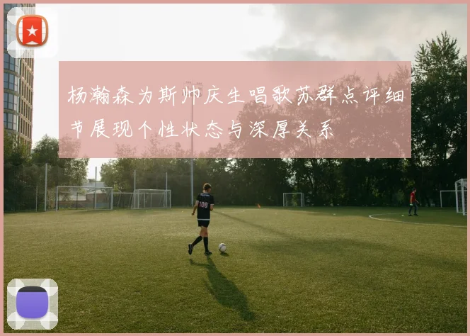 杨瀚森为斯帅庆生唱歌苏群点评细节展现个性状态与深厚关系