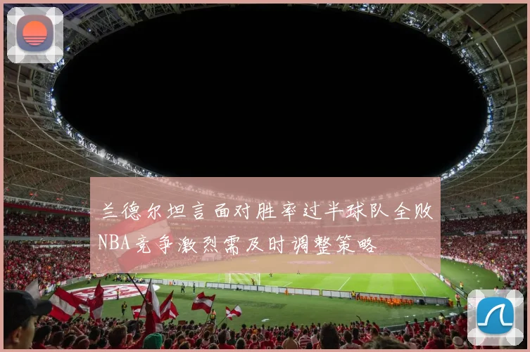 兰德尔坦言面对胜率过半球队全败NBA竞争激烈需及时调整策略