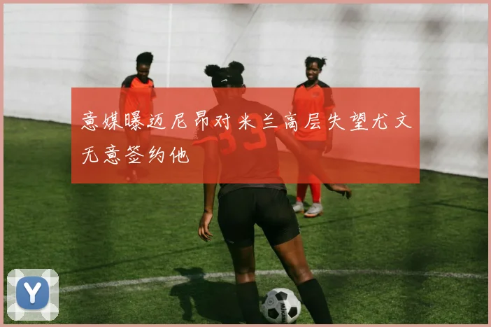 意媒曝迈尼昂对米兰高层失望尤文无意签约他