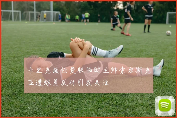 卡里克接任曼联临时主帅索尔斯克亚遭球员反对引发关注