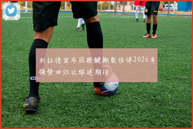 利拉德宣布因跟腱撕裂伤停2026年强势回归让球迷期待