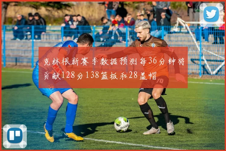 克林根新赛季数据预测每36分钟将贡献128分138篮板和28盖帽