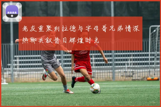 老友重聚利拉德与字母哥兄弟情深热聊共叙昔日辉煌时光